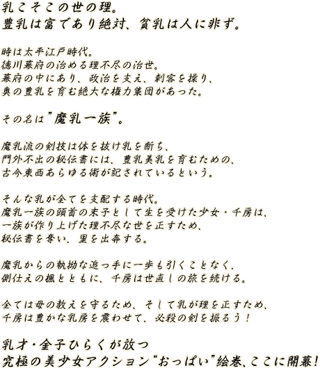 乳こそこの世の理。豊乳は富であり絶対、貧乳は人に非ず。時は太平江戸時代。徳川幕府の治める理不尽の治世。幕府の中にあり、政治を支え、刺客を操り、奥の豊乳を育む絶大な権力集団があった。その名は「魔乳一族」。魔乳流の剣技は体を抜け乳を断ち、門外不出の秘伝書には、豊乳美乳を育むための、古今東西あらゆる術が記されているという。そんな乳が全てを支配する時代。魔乳一族の頭首の末子として生を受けた少女・千房は、一族が作り上げた理不尽な世を正すため、秘伝書を奪い、里を出奔する。魔乳からの執拗な追っ手に一歩も引くことなく、側仕えの楓とともに、千房は世直しの旅を続ける。全ては母の教えを守るため、そして乳が理を正すため、千房は豊かな乳房を震わせて、必殺の剣を振るう！乳才・金子ひらくが放つ究極の美少女アクション“おっぱい”絵巻、ここに開幕！